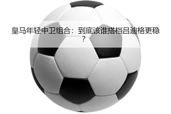 皇马年轻中卫组合：到底该谁搭档吕迪格更稳？